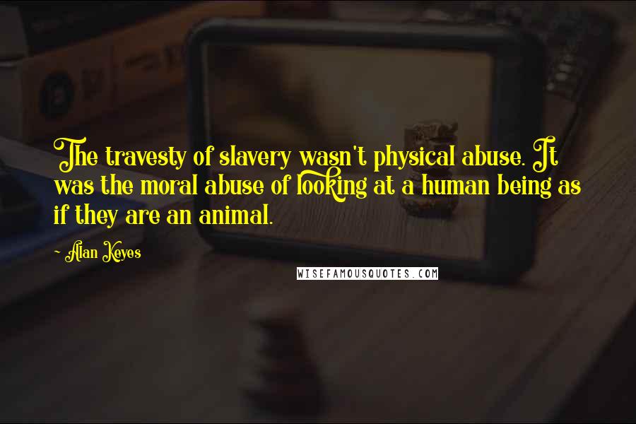 Alan Keyes Quotes: The travesty of slavery wasn't physical abuse. It was the moral abuse of looking at a human being as if they are an animal.