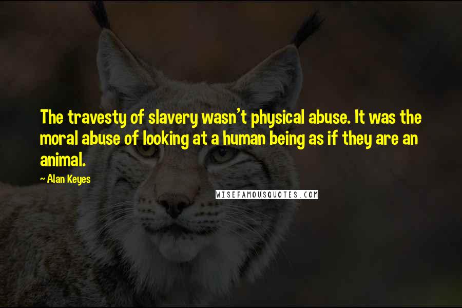 Alan Keyes Quotes: The travesty of slavery wasn't physical abuse. It was the moral abuse of looking at a human being as if they are an animal.