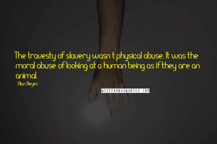 Alan Keyes Quotes: The travesty of slavery wasn't physical abuse. It was the moral abuse of looking at a human being as if they are an animal.