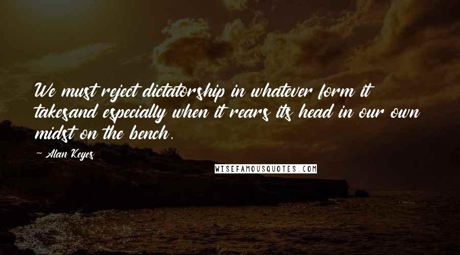 Alan Keyes Quotes: We must reject dictatorship in whatever form it takesand especially when it rears its head in our own midst on the bench.