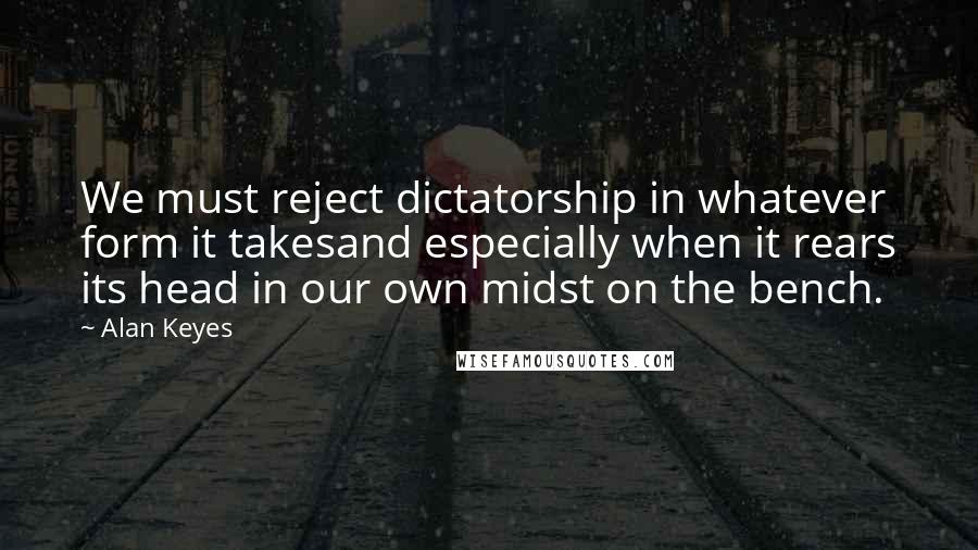 Alan Keyes Quotes: We must reject dictatorship in whatever form it takesand especially when it rears its head in our own midst on the bench.