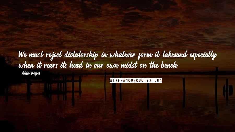 Alan Keyes Quotes: We must reject dictatorship in whatever form it takesand especially when it rears its head in our own midst on the bench.