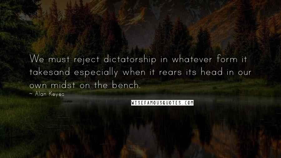 Alan Keyes Quotes: We must reject dictatorship in whatever form it takesand especially when it rears its head in our own midst on the bench.