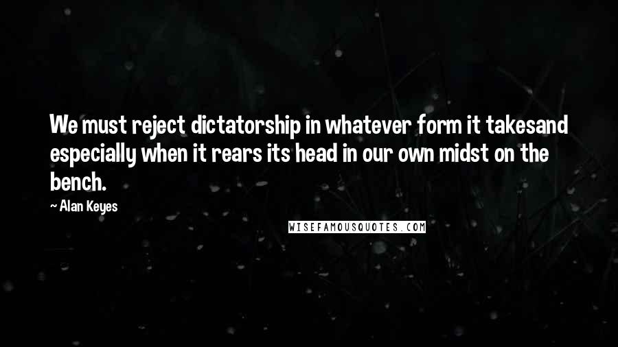 Alan Keyes Quotes: We must reject dictatorship in whatever form it takesand especially when it rears its head in our own midst on the bench.