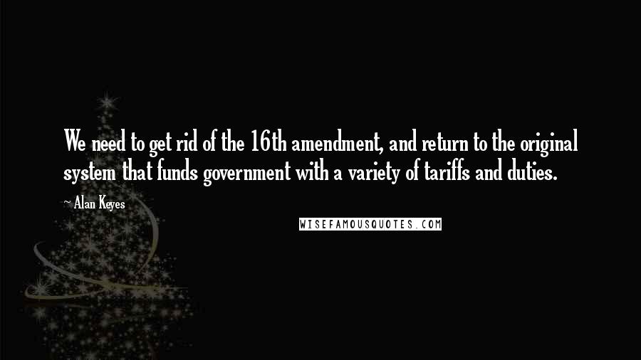 Alan Keyes Quotes: We need to get rid of the 16th amendment, and return to the original system that funds government with a variety of tariffs and duties.