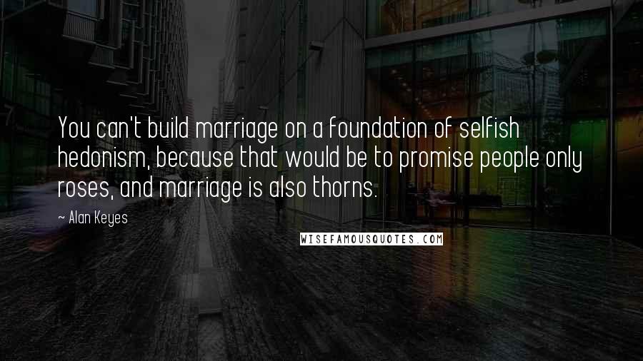 Alan Keyes Quotes: You can't build marriage on a foundation of selfish hedonism, because that would be to promise people only roses, and marriage is also thorns.