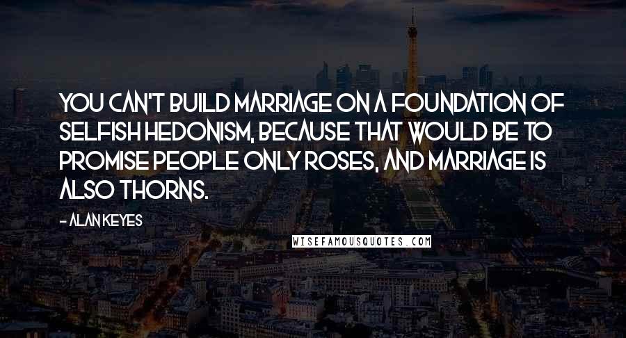 Alan Keyes Quotes: You can't build marriage on a foundation of selfish hedonism, because that would be to promise people only roses, and marriage is also thorns.