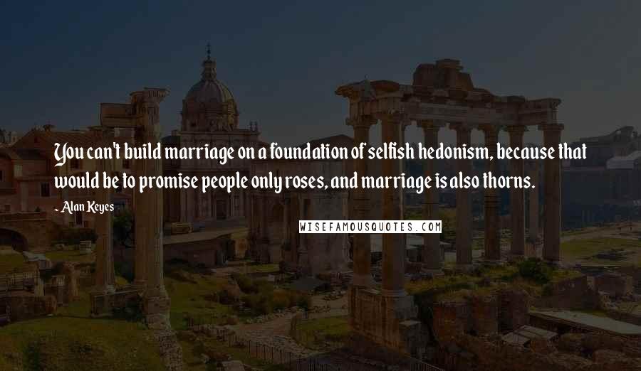 Alan Keyes Quotes: You can't build marriage on a foundation of selfish hedonism, because that would be to promise people only roses, and marriage is also thorns.