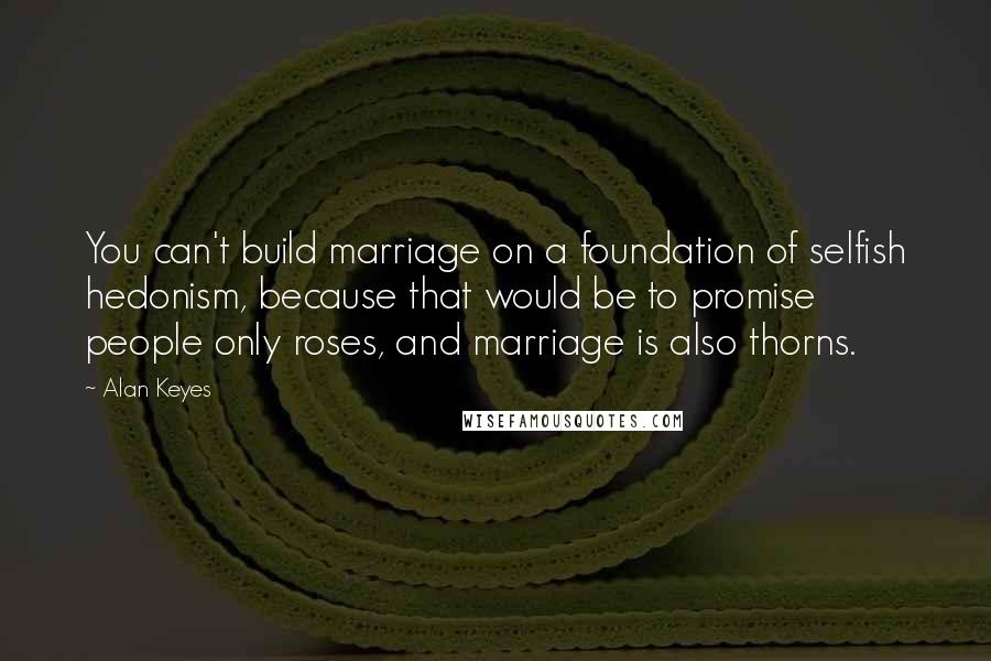 Alan Keyes Quotes: You can't build marriage on a foundation of selfish hedonism, because that would be to promise people only roses, and marriage is also thorns.