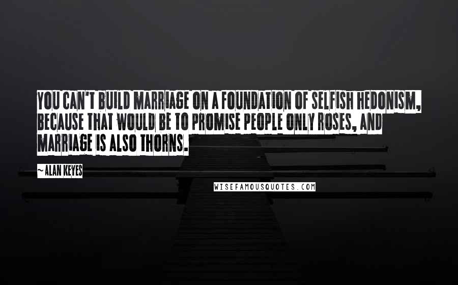 Alan Keyes Quotes: You can't build marriage on a foundation of selfish hedonism, because that would be to promise people only roses, and marriage is also thorns.