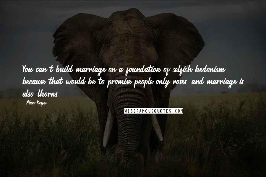 Alan Keyes Quotes: You can't build marriage on a foundation of selfish hedonism, because that would be to promise people only roses, and marriage is also thorns.