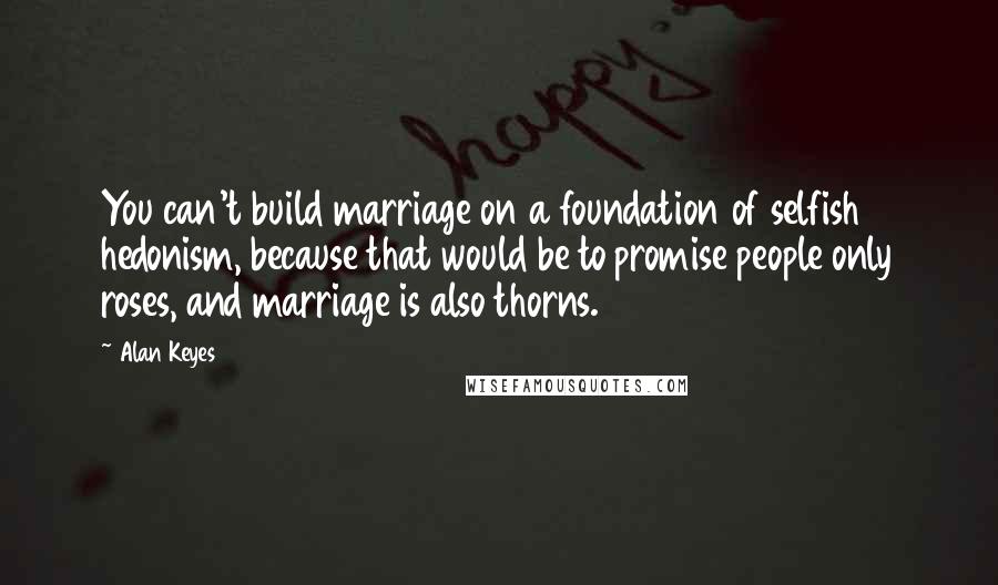 Alan Keyes Quotes: You can't build marriage on a foundation of selfish hedonism, because that would be to promise people only roses, and marriage is also thorns.