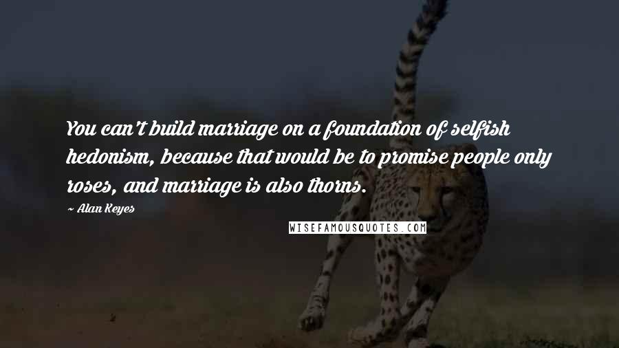 Alan Keyes Quotes: You can't build marriage on a foundation of selfish hedonism, because that would be to promise people only roses, and marriage is also thorns.
