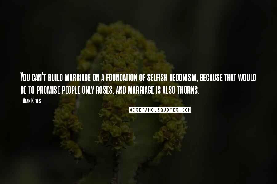 Alan Keyes Quotes: You can't build marriage on a foundation of selfish hedonism, because that would be to promise people only roses, and marriage is also thorns.