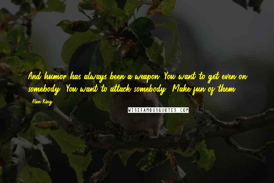 Alan King Quotes: And humor has always been a weapon. You want to get even on somebody? You want to attack somebody? Make fun of them.