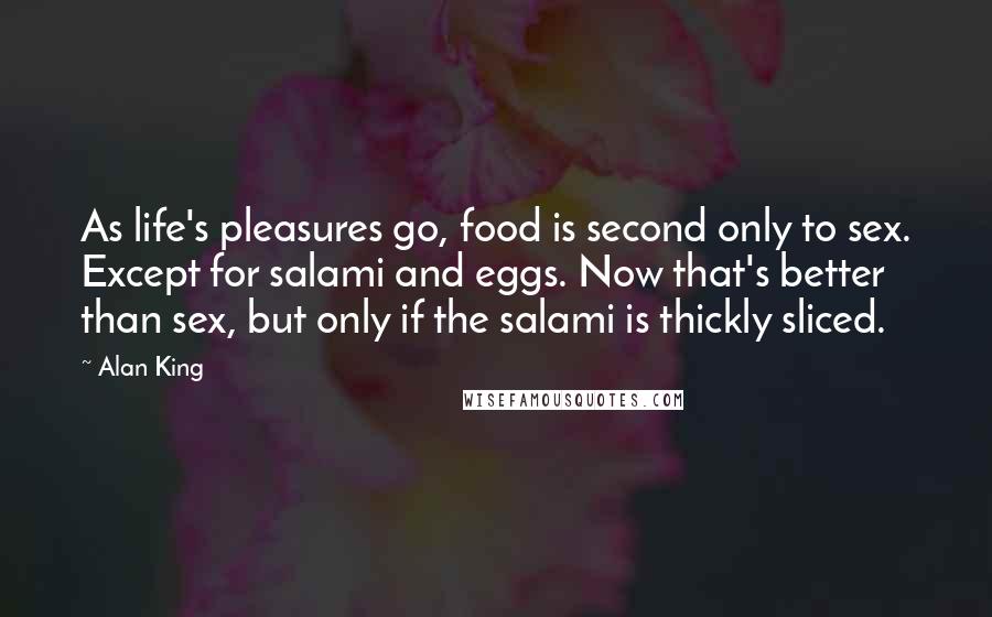 Alan King Quotes: As life's pleasures go, food is second only to sex. Except for salami and eggs. Now that's better than sex, but only if the salami is thickly sliced.