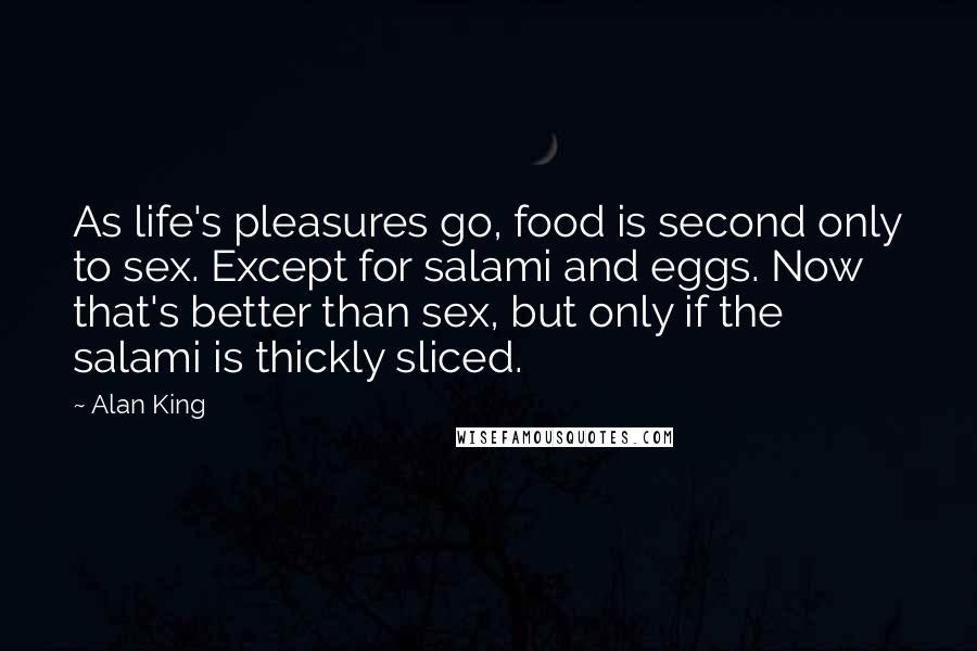 Alan King Quotes: As life's pleasures go, food is second only to sex. Except for salami and eggs. Now that's better than sex, but only if the salami is thickly sliced.