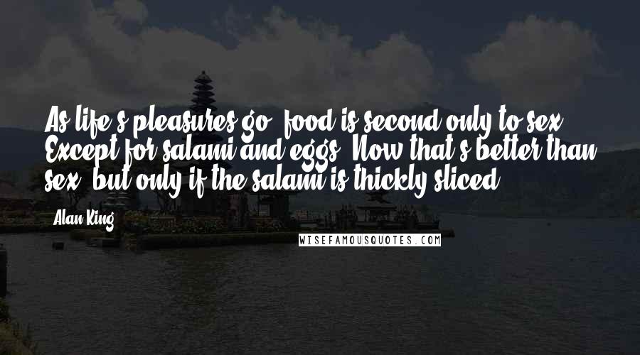 Alan King Quotes: As life's pleasures go, food is second only to sex. Except for salami and eggs. Now that's better than sex, but only if the salami is thickly sliced.