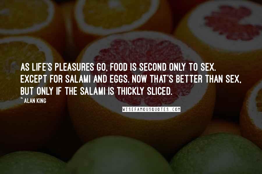 Alan King Quotes: As life's pleasures go, food is second only to sex. Except for salami and eggs. Now that's better than sex, but only if the salami is thickly sliced.