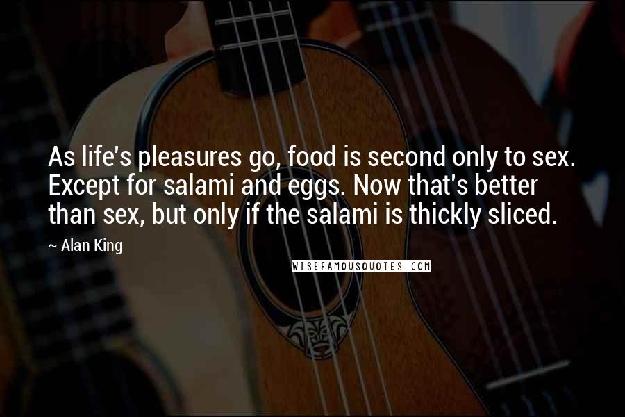 Alan King Quotes: As life's pleasures go, food is second only to sex. Except for salami and eggs. Now that's better than sex, but only if the salami is thickly sliced.