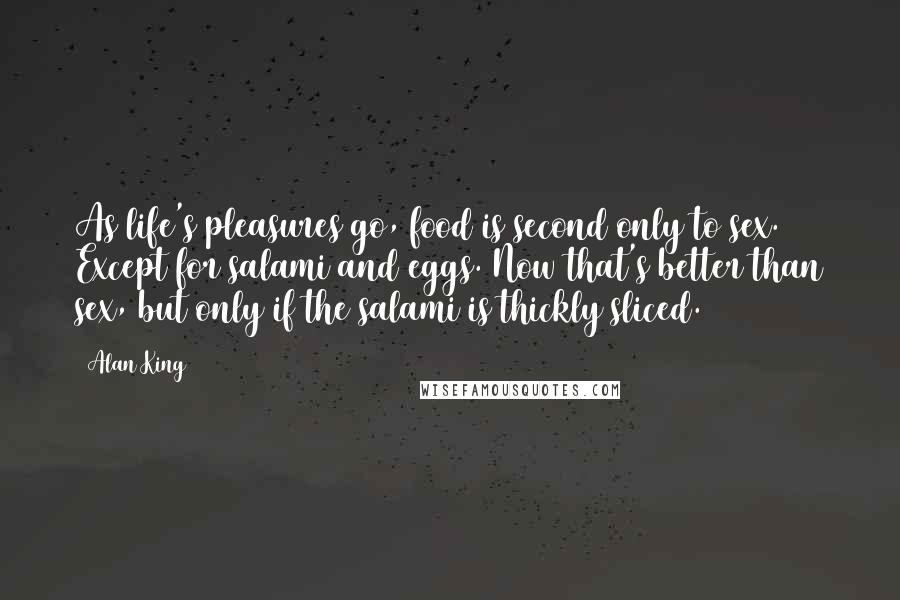 Alan King Quotes: As life's pleasures go, food is second only to sex. Except for salami and eggs. Now that's better than sex, but only if the salami is thickly sliced.