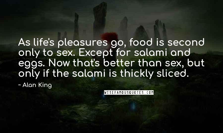 Alan King Quotes: As life's pleasures go, food is second only to sex. Except for salami and eggs. Now that's better than sex, but only if the salami is thickly sliced.