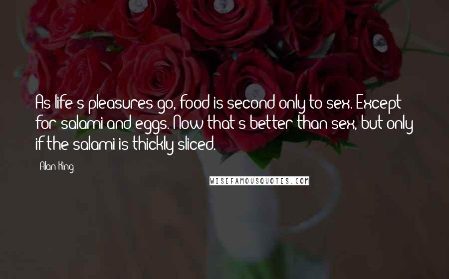 Alan King Quotes: As life's pleasures go, food is second only to sex. Except for salami and eggs. Now that's better than sex, but only if the salami is thickly sliced.