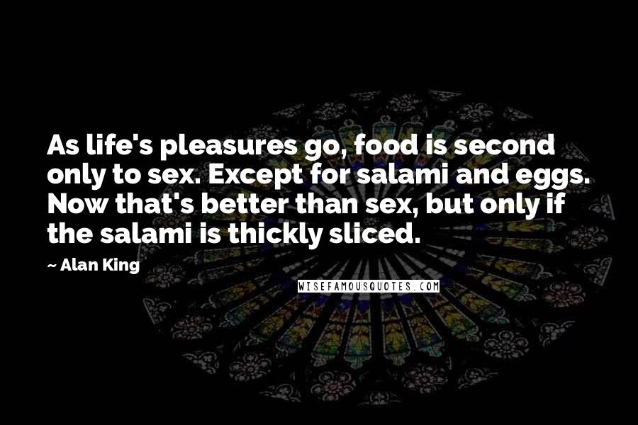 Alan King Quotes: As life's pleasures go, food is second only to sex. Except for salami and eggs. Now that's better than sex, but only if the salami is thickly sliced.