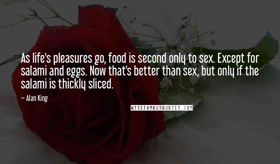 Alan King Quotes: As life's pleasures go, food is second only to sex. Except for salami and eggs. Now that's better than sex, but only if the salami is thickly sliced.