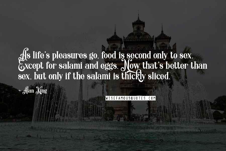 Alan King Quotes: As life's pleasures go, food is second only to sex. Except for salami and eggs. Now that's better than sex, but only if the salami is thickly sliced.