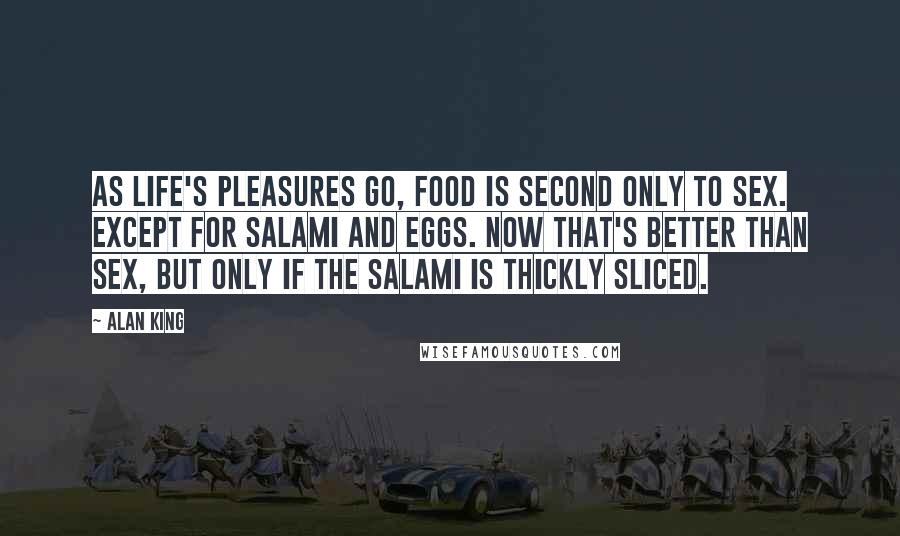 Alan King Quotes: As life's pleasures go, food is second only to sex. Except for salami and eggs. Now that's better than sex, but only if the salami is thickly sliced.