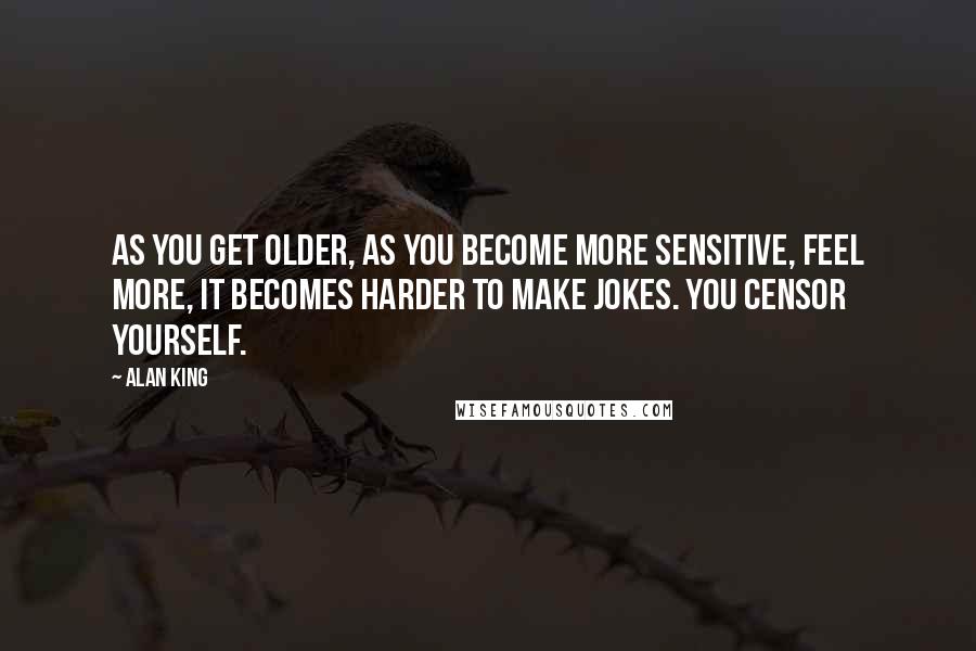 Alan King Quotes: As you get older, as you become more sensitive, feel more, it becomes harder to make jokes. You censor yourself.