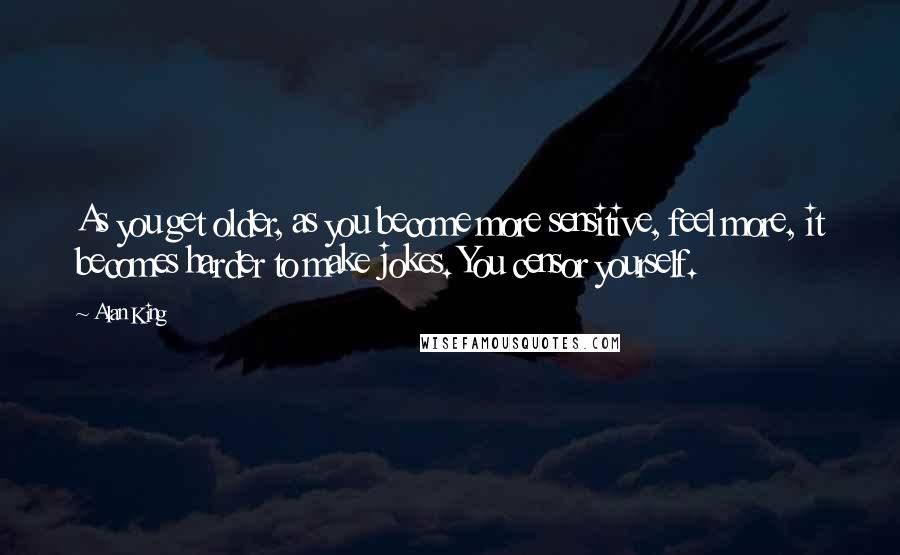 Alan King Quotes: As you get older, as you become more sensitive, feel more, it becomes harder to make jokes. You censor yourself.
