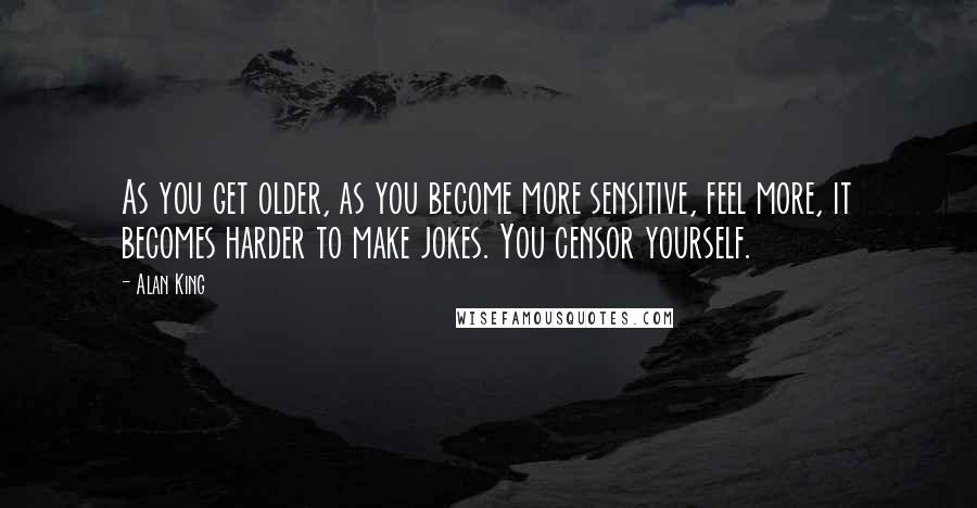 Alan King Quotes: As you get older, as you become more sensitive, feel more, it becomes harder to make jokes. You censor yourself.