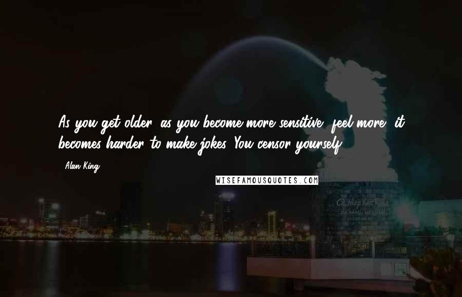 Alan King Quotes: As you get older, as you become more sensitive, feel more, it becomes harder to make jokes. You censor yourself.