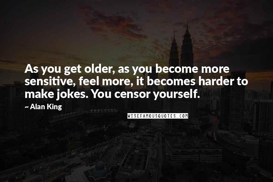 Alan King Quotes: As you get older, as you become more sensitive, feel more, it becomes harder to make jokes. You censor yourself.