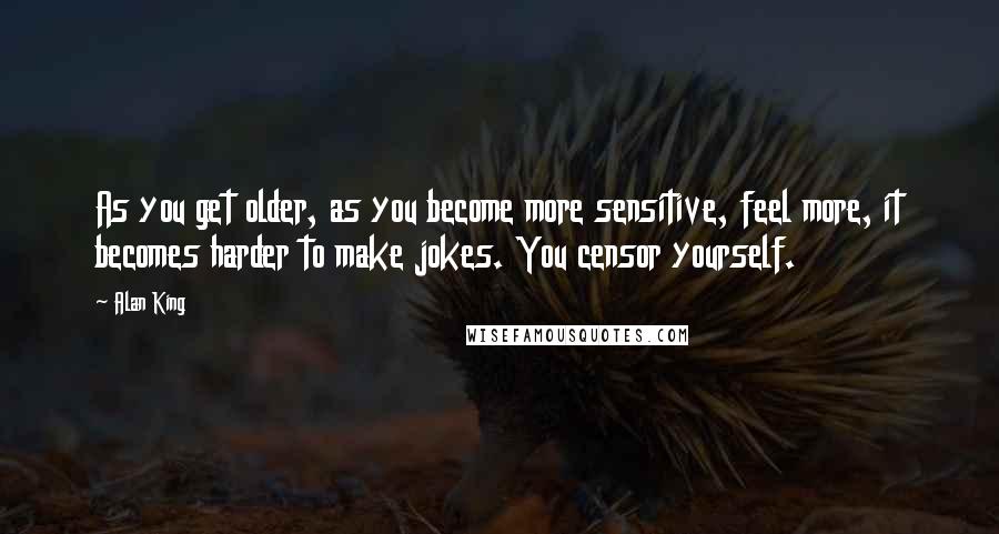 Alan King Quotes: As you get older, as you become more sensitive, feel more, it becomes harder to make jokes. You censor yourself.