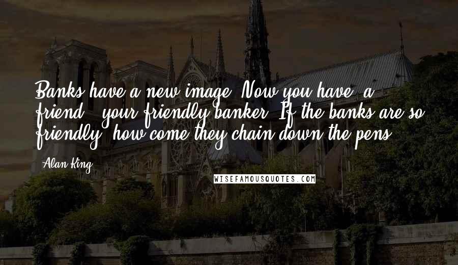 Alan King Quotes: Banks have a new image. Now you have 'a friend,' your friendly banker. If the banks are so friendly, how come they chain down the pens?