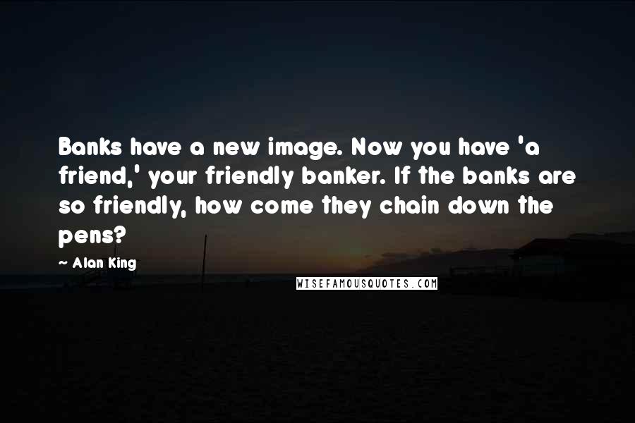 Alan King Quotes: Banks have a new image. Now you have 'a friend,' your friendly banker. If the banks are so friendly, how come they chain down the pens?
