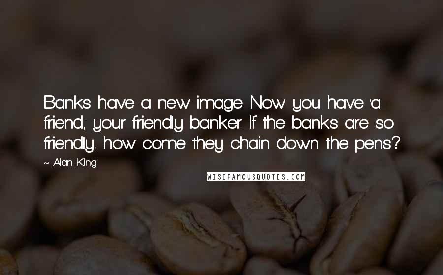 Alan King Quotes: Banks have a new image. Now you have 'a friend,' your friendly banker. If the banks are so friendly, how come they chain down the pens?