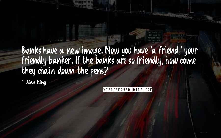 Alan King Quotes: Banks have a new image. Now you have 'a friend,' your friendly banker. If the banks are so friendly, how come they chain down the pens?