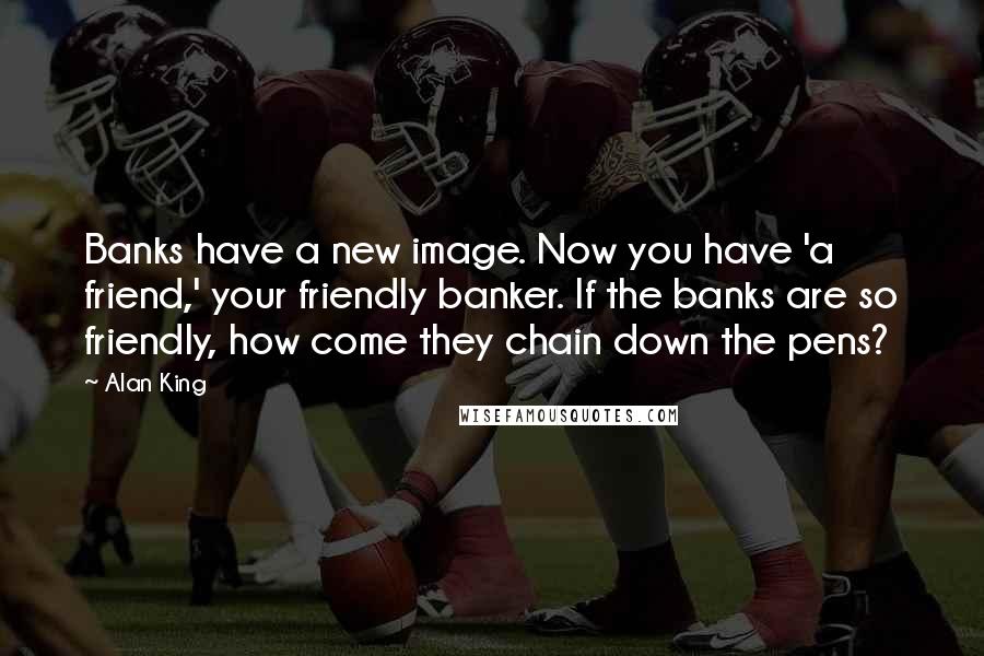 Alan King Quotes: Banks have a new image. Now you have 'a friend,' your friendly banker. If the banks are so friendly, how come they chain down the pens?