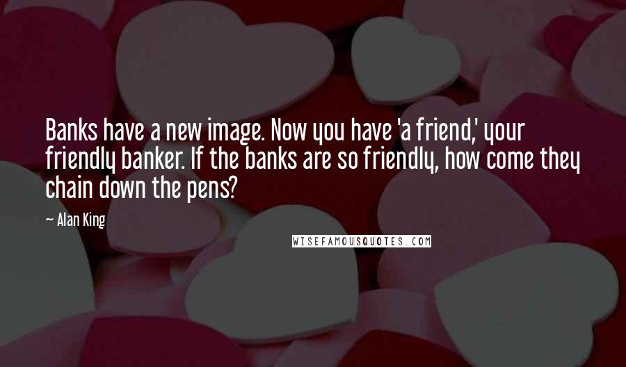 Alan King Quotes: Banks have a new image. Now you have 'a friend,' your friendly banker. If the banks are so friendly, how come they chain down the pens?