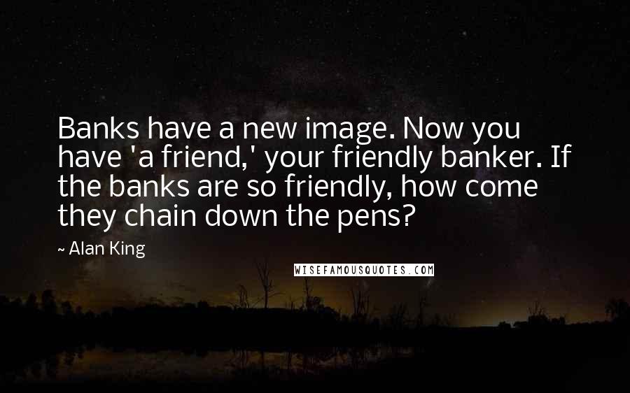 Alan King Quotes: Banks have a new image. Now you have 'a friend,' your friendly banker. If the banks are so friendly, how come they chain down the pens?