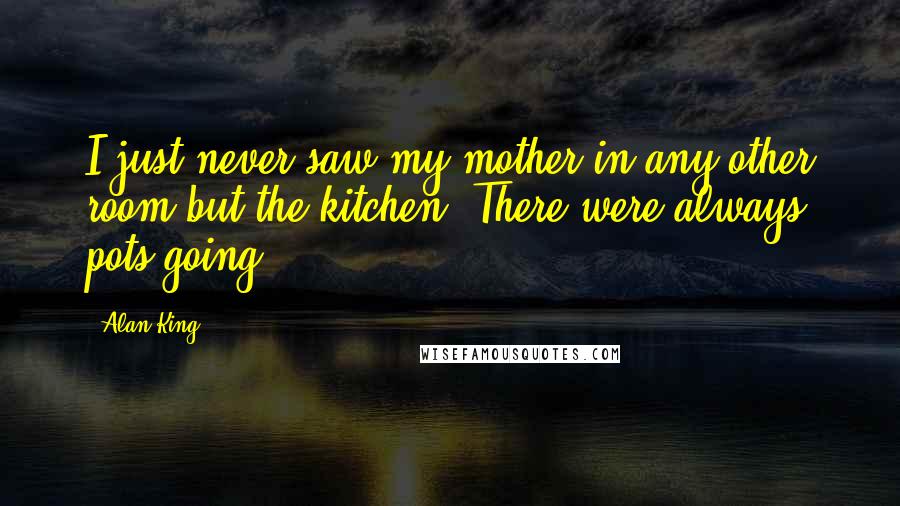 Alan King Quotes: I just never saw my mother in any other room but the kitchen. There were always pots going.