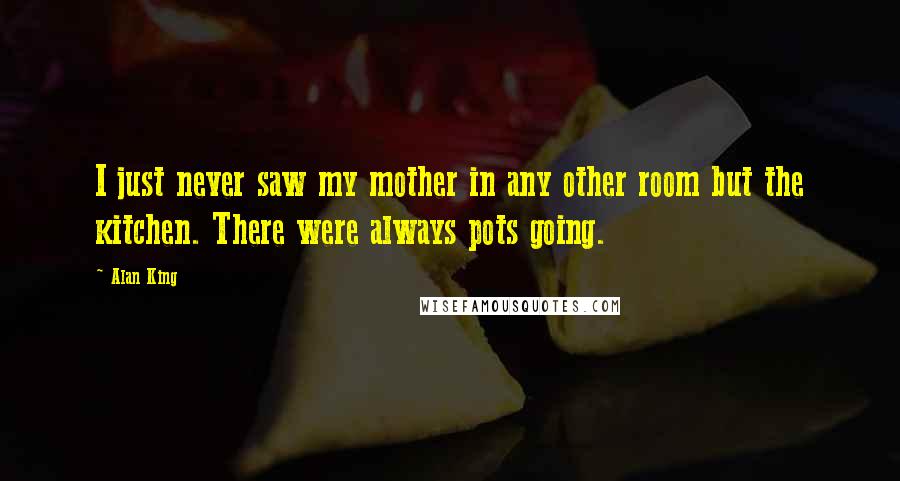 Alan King Quotes: I just never saw my mother in any other room but the kitchen. There were always pots going.