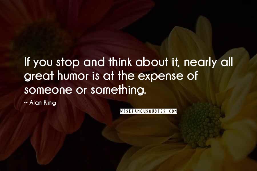 Alan King Quotes: If you stop and think about it, nearly all great humor is at the expense of someone or something.