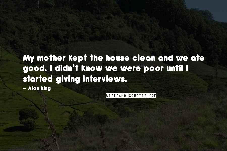 Alan King Quotes: My mother kept the house clean and we ate good. I didn't know we were poor until I started giving interviews.