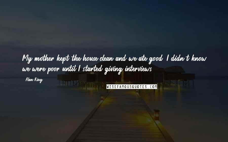 Alan King Quotes: My mother kept the house clean and we ate good. I didn't know we were poor until I started giving interviews.