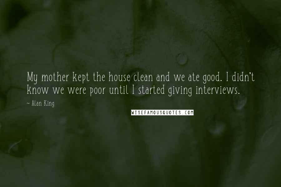 Alan King Quotes: My mother kept the house clean and we ate good. I didn't know we were poor until I started giving interviews.